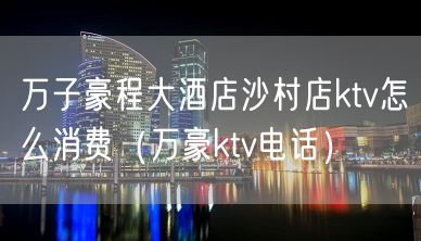 万子豪程大酒店沙村店ktv怎么消费（万豪ktv电话）