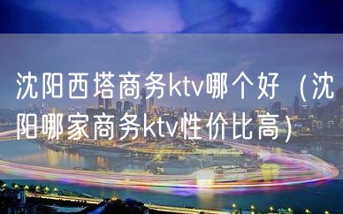 沈阳西塔商务ktv哪个好（沈阳哪家商务ktv性价比高）