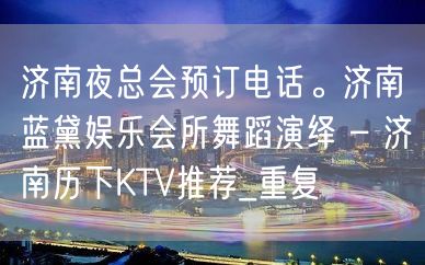 济南夜总会预订电话。济南蓝黛娱乐会所舞蹈演绎 – 济南历下KTV推荐_重复