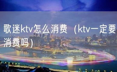 歌迷ktv怎么消费（ktv一定要消费吗）