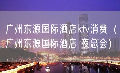 广州东源国际酒店ktv消费（广州东源国际酒店 夜总会）