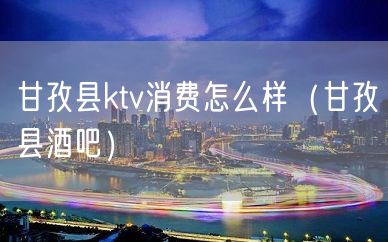 甘孜县ktv消费怎么样（甘孜县酒吧）