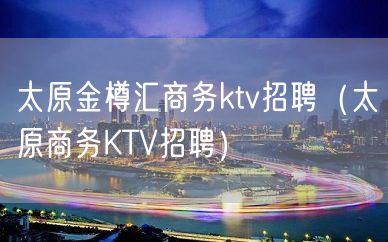 太原金樽汇商务ktv招聘（太原商务KTV招聘）