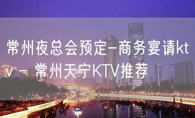 常州夜总会预定-商务宴请ktv – 常州天宁KTV推荐