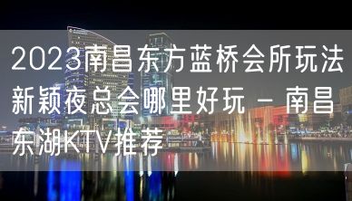 2023南昌东方蓝桥会所玩法新颖夜总会哪里好玩 – 南昌东湖KTV推荐