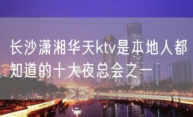 长沙潇湘华天ktv是本地人都知道的十大夜总会之一