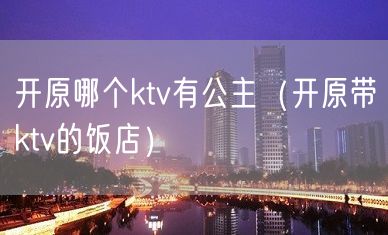 开原哪个ktv有公主（开原带ktv的饭店）