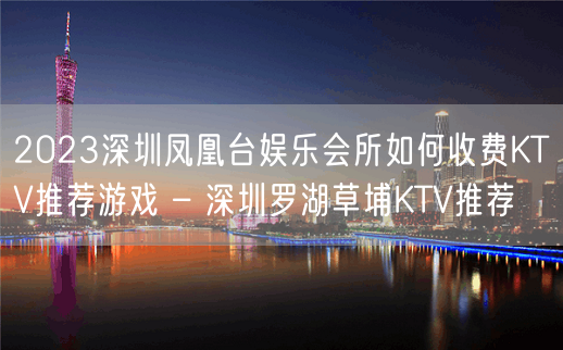 2023深圳凤凰台娱乐会所如何收费KTV推荐游戏 – 深圳罗湖草埔KTV推荐