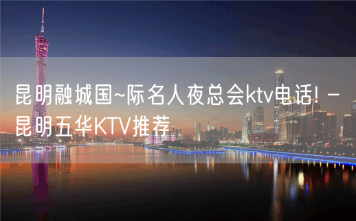 昆明融城国~际名人夜总会ktv电话! – 昆明五华KTV推荐