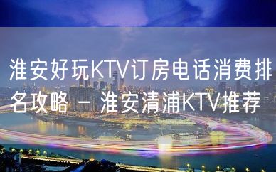 淮安好玩KTV订房电话消费排名攻略 – 淮安清浦KTV推荐