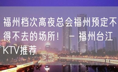 福州档次高夜总会福州预定不得不去的场所！ – 福州台江KTV推荐