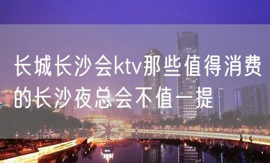 长城长沙会ktv那些值得消费的长沙夜总会不值一提