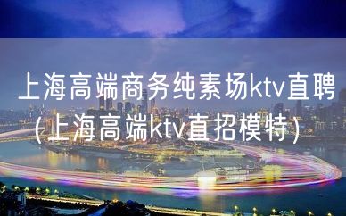 上海高端商务纯素场ktv直聘（上海高端ktv直招模特）