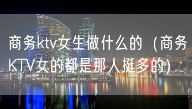 商务ktv女生做什么的（商务KTV女的都是那人挺多的）