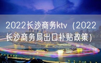 2022长沙商务ktv（2022长沙商务局出口补贴政策）