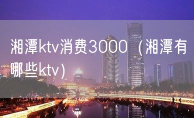 湘潭ktv消费3000（湘潭有哪些ktv）