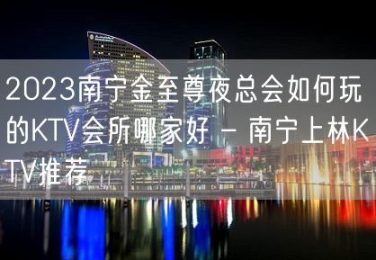 2023南宁金至尊夜总会如何玩的KTV会所哪家好 – 南宁上林KTV推荐