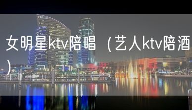 女明星ktv陪唱（艺人ktv陪酒）