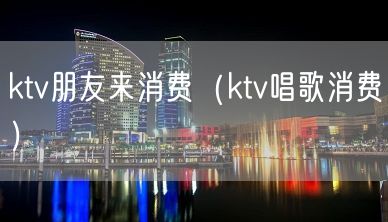 ktv朋友来消费（ktv唱歌消费）