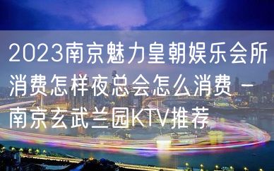 2023南京魅力皇朝娱乐会所消费怎样夜总会怎么消费 – 南京玄武兰园KTV推荐