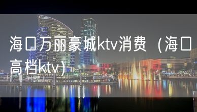 海口万丽豪城ktv消费（海口高档ktv）