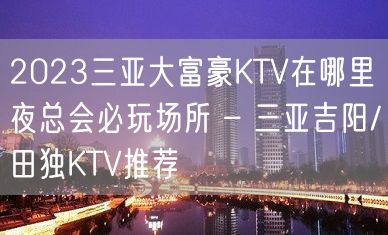 2023三亚大富豪KTV在哪里夜总会必玩场所 – 三亚吉阳/田独KTV推荐