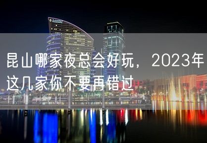 昆山哪家夜总会好玩，2023年这几家你不要再错过