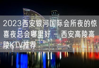 2023西安银河国际会所夜的惊喜夜总会哪里好 – 西安高陵高陵KTV推荐