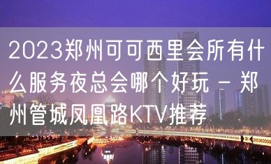 2023郑州可可西里会所有什么服务夜总会哪个好玩 – 郑州管城凤凰路KTV推荐