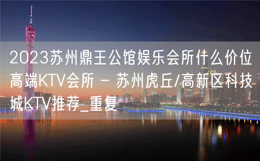 2023苏州鼎王公馆娱乐会所什么价位高端KTV会所 – 苏州虎丘/高新区科技城KTV推荐_重复