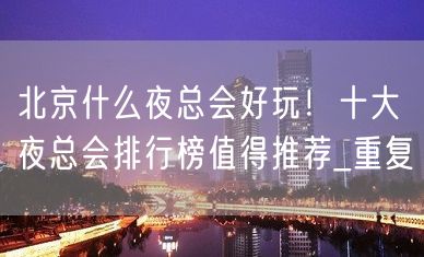 北京什么夜总会好玩！十大夜总会排行榜值得推荐_重复