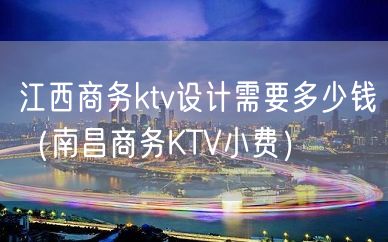 江西商务ktv设计需要多少钱（南昌商务KTV小费）