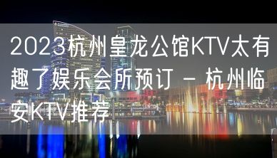 2023杭州皇龙公馆KTV太有趣了娱乐会所预订 – 杭州临安KTV推荐