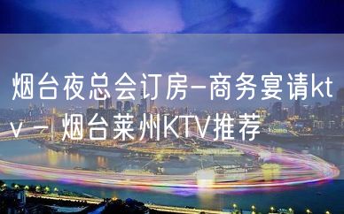 烟台夜总会订房-商务宴请ktv – 烟台莱州KTV推荐