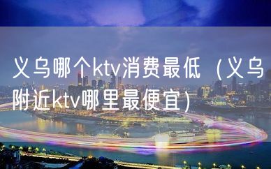 义乌哪个ktv消费最低（义乌附近ktv哪里最便宜）