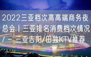 2022三亚档次高高端商务夜总会丨三亚排名消费档次情况/ – 三亚吉阳/田独KTV推荐