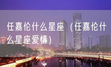 任嘉伦什么星座（任嘉伦什么星座爱情）