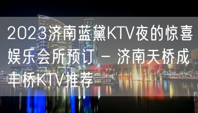 2023济南蓝黛KTV夜的惊喜娱乐会所预订 – 济南天桥成丰桥KTV推荐