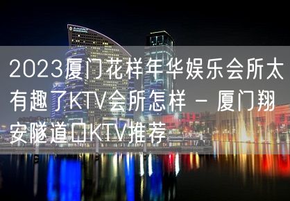 2023厦门花样年华娱乐会所太有趣了KTV会所怎样 – 厦门翔安隧道口KTV推荐