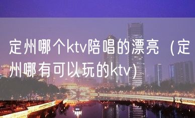 定州哪个ktv陪唱的漂亮（定州哪有可以玩的ktv）