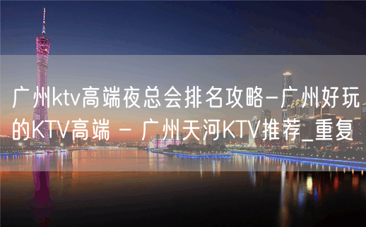 广州ktv高端夜总会排名攻略-广州好玩的KTV高端 – 广州天河KTV推荐_重复