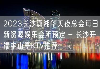 2023长沙潇湘华天夜总会每日新资源娱乐会所预定 – 长沙开福中山亭KTV推荐