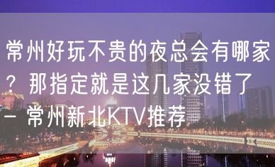 常州好玩不贵的夜总会有哪家？那指定就是这几家没错了 – 常州新北KTV推荐