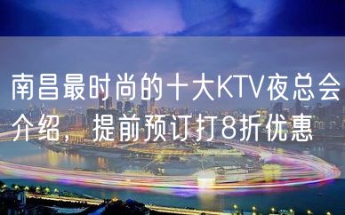 南昌最时尚的十大KTV夜总会介绍，提前预订打8折优惠