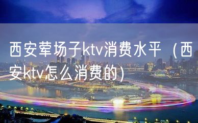 西安荤场子ktv消费水平（西安ktv怎么消费的）