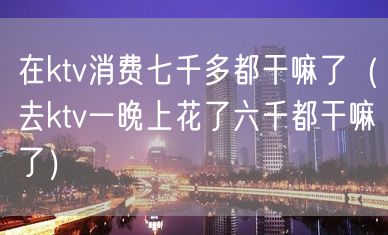 在ktv消费七千多都干嘛了（去ktv一晚上花了六千都干嘛了）