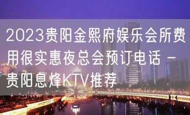 2023贵阳金熙府娱乐会所费用很实惠夜总会预订电话 – 贵阳息烽KTV推荐