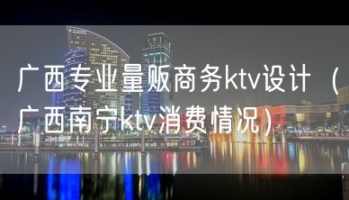 广西专业量贩商务ktv设计（广西南宁ktv消费情况）