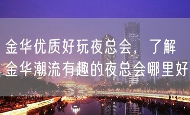 金华优质好玩夜总会，了解金华潮流有趣的夜总会哪里好