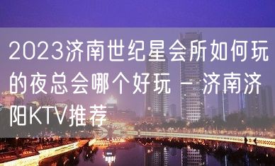 2023济南世纪星会所如何玩的夜总会哪个好玩 – 济南济阳KTV推荐